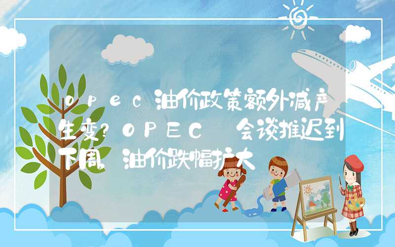 opec油价政策额外减产生变？OPEC+会谈推迟到下周，油价跌幅扩大