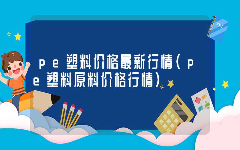 pe塑料价格最新行情（pe塑料原料价格行情）