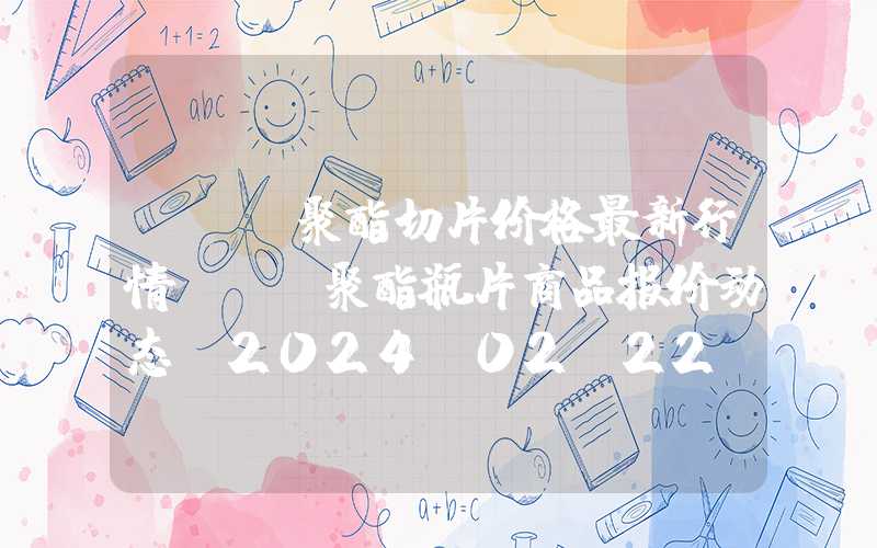 pet聚酯切片价格最新行情PET聚酯瓶片商品报价动态（2024-02-22）