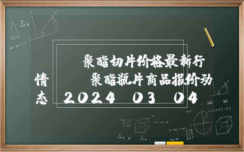 pet聚酯切片价格最新行情PET聚酯瓶片商品报价动态（2024-03-04）