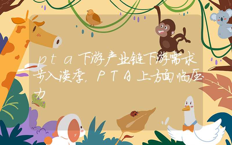 pta下游产业链下游需求步入淡季，PTA上方面临压力