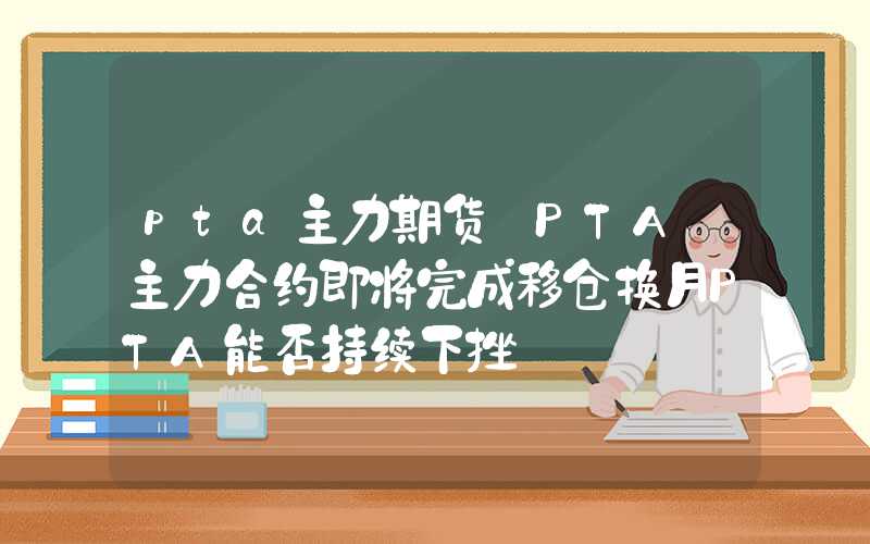 pta主力期货【PTA】主力合约即将完成移仓换月PTA能否持续下挫