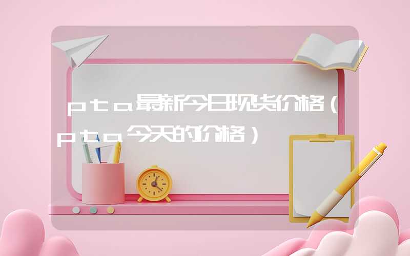 pta最新今日现货价格（pta今天的价格）