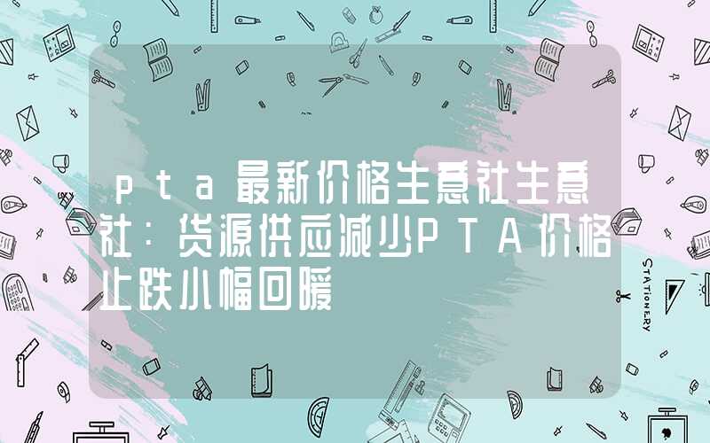 pta最新价格生意社生意社：货源供应减少PTA价格止跌小幅回暖