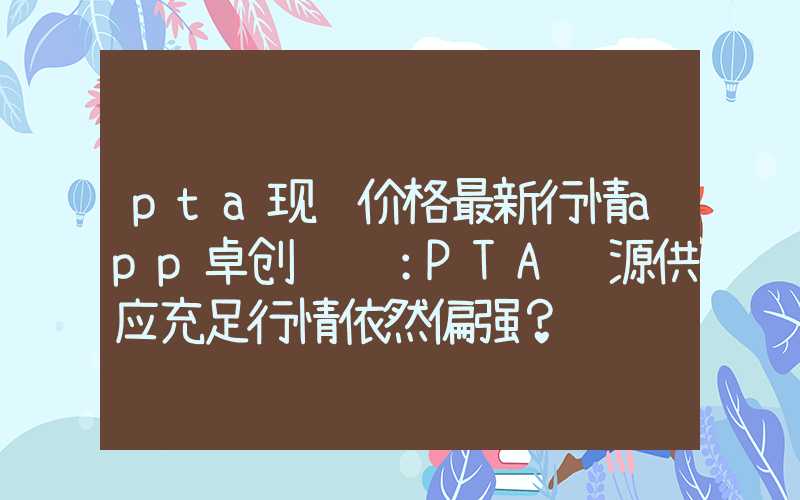 pta现货价格最新行情app卓创资讯：PTA货源供应充足行情依然偏强？