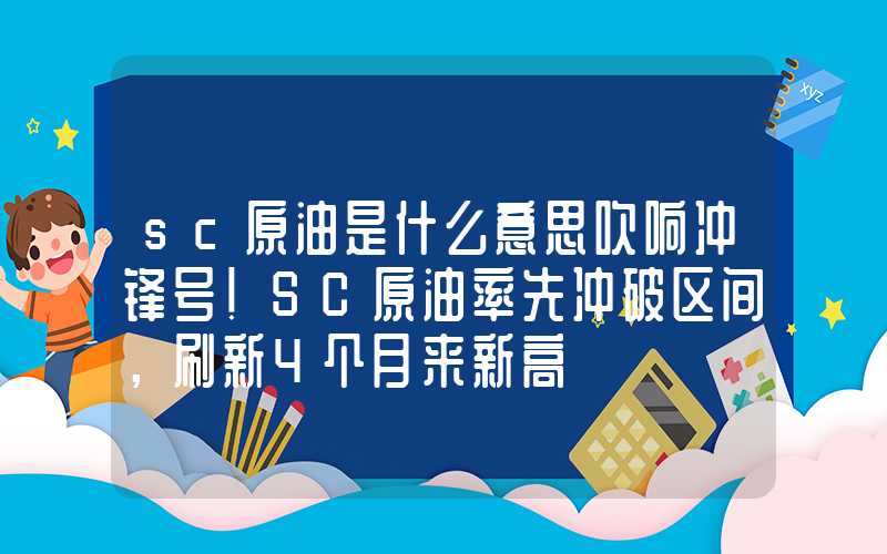 sc原油是什么意思吹响冲锋号！SC原油率先冲破区间，刷新4个月来新高