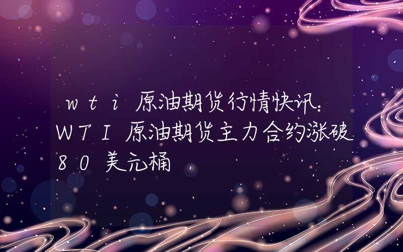 wti原油期货行情快讯：WTI原油期货主力合约涨破80美元桶